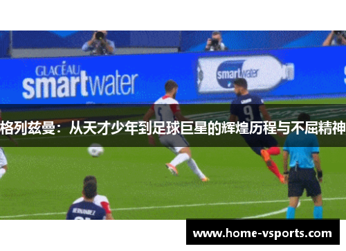 格列兹曼：从天才少年到足球巨星的辉煌历程与不屈精神