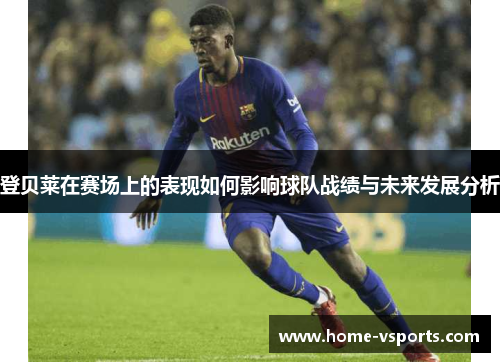 登贝莱在赛场上的表现如何影响球队战绩与未来发展分析